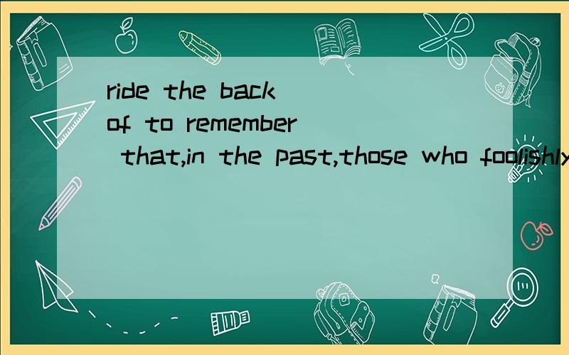 ride the back of to remember that,in the past,those who foolishly sought power by riding the back of the tiger ended up inside.