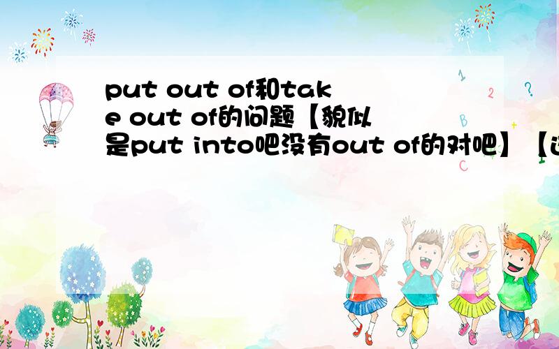 put out of和take out of的问题【貌似是put into吧没有out of的对吧】【这两个是反义词吗】