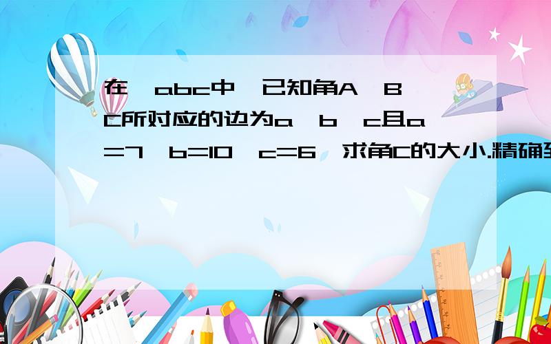 在△abc中,已知角A、B、C所对应的边为a、b、c且a=7,b=10,c=6,求角C的大小.精确到1°