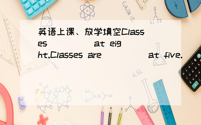 英语上课、放学填空Classes ____ at eight.Classes are ____ at five.