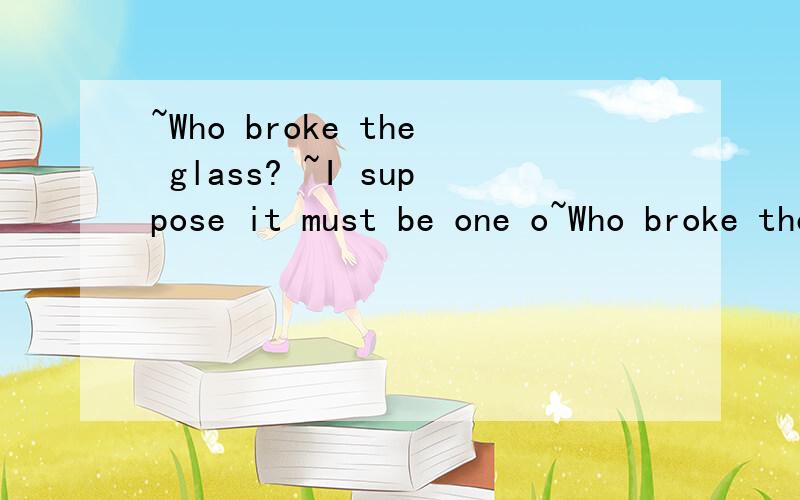 ~Who broke the glass? ~I suppose it must be one o~Who broke the glass? ~I suppose it must be one of the children.