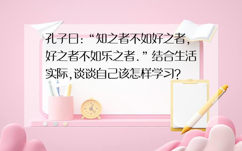 孔子曰:“知之者不如好之者,好之者不如乐之者.”结合生活实际,谈谈自己该怎样学习?