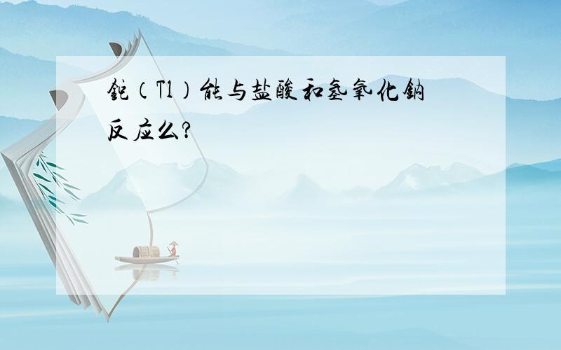 铊（Tl）能与盐酸和氢氧化钠反应么?