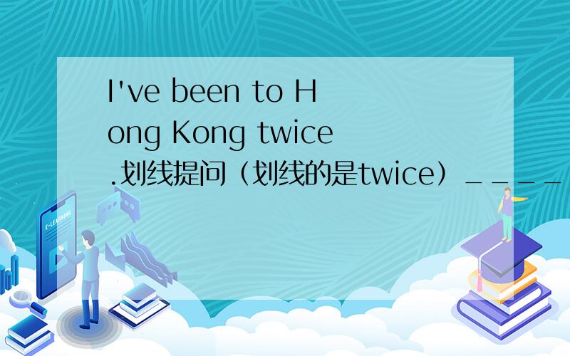 I've been to Hong Kong twice.划线提问（划线的是twice）_____ _____ _____ have you been to Hong Kong?