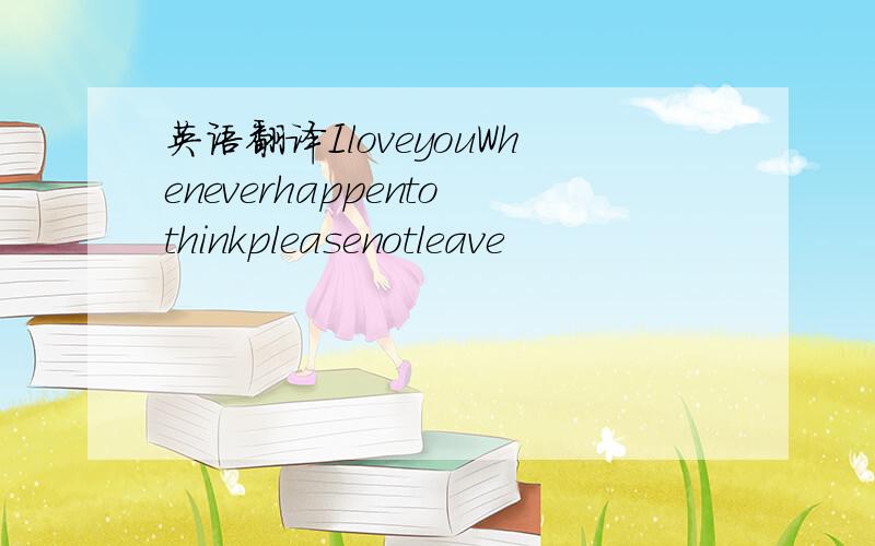 英语翻译IloveyouWheneverhappentothinkpleasenotleave