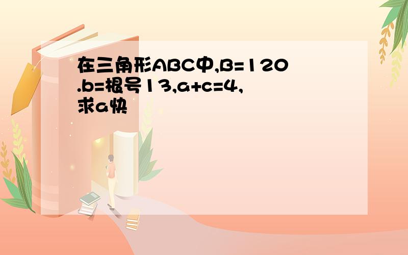 在三角形ABC中,B=120.b=根号13,a+c=4,求a快