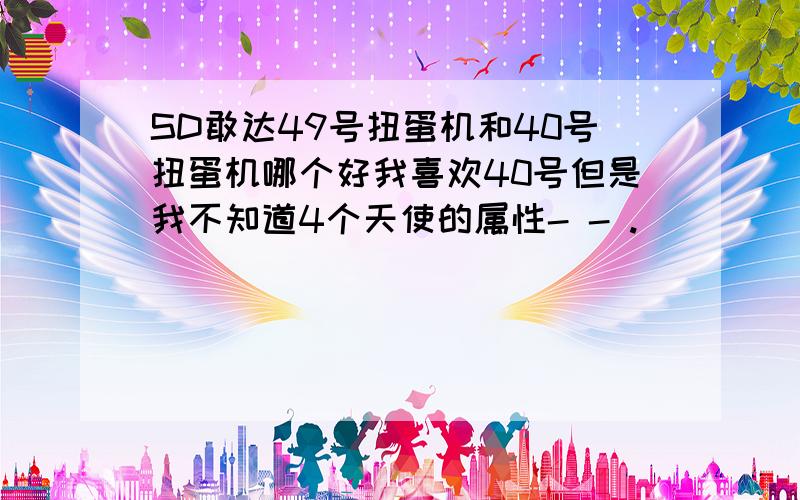 SD敢达49号扭蛋机和40号扭蛋机哪个好我喜欢40号但是我不知道4个天使的属性- - .