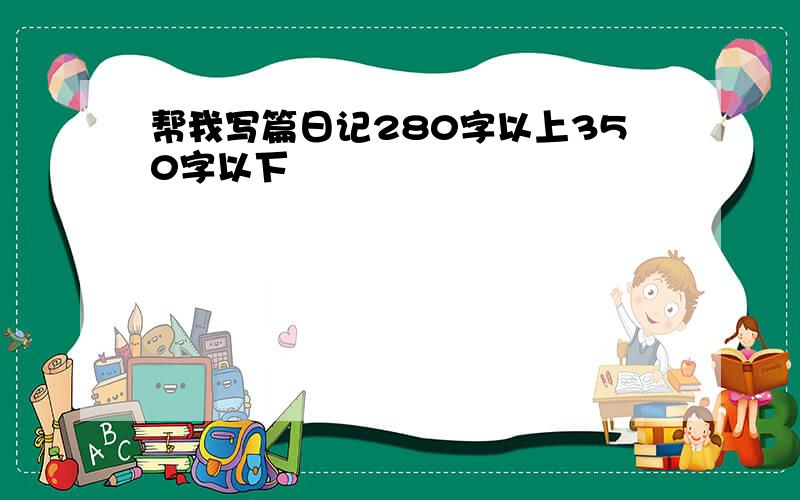 帮我写篇日记280字以上350字以下