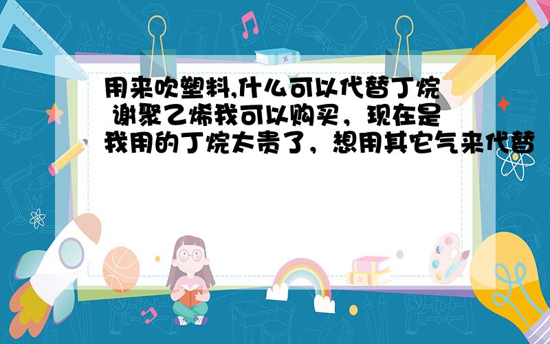 用来吹塑料,什么可以代替丁烷 谢聚乙烯我可以购买，现在是我用的丁烷太贵了，想用其它气来代替