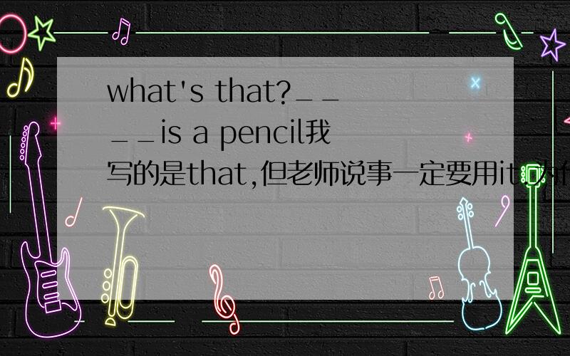 what's that?____is a pencil我写的是that,但老师说事一定要用it.为什么?that也可以啊我觉得