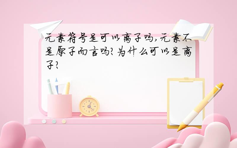 元素符号是可以离子吗,元素不是原子而言吗?为什么可以是离子?