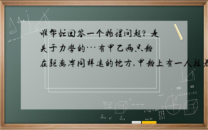 谁帮忙回答一个物理问题? 是关于力学的···有甲乙两只船在距离岸同样远的地方,甲船上有一人拉着一根绑在岸上的木桩上的绳子A；乙船上也有一人拉着一根绳子B,同时岸上有一个人拉着绳