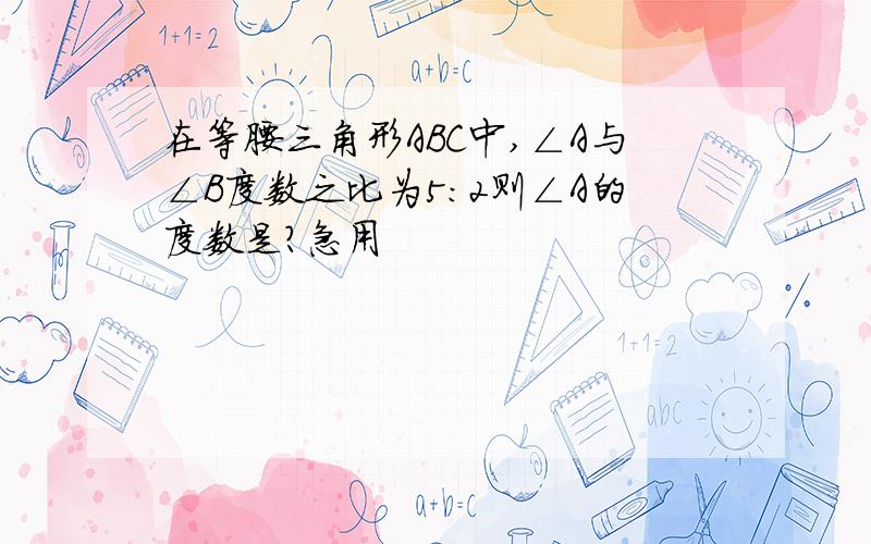 在等腰三角形ABC中,∠A与∠B度数之比为5：2则∠A的度数是?急用