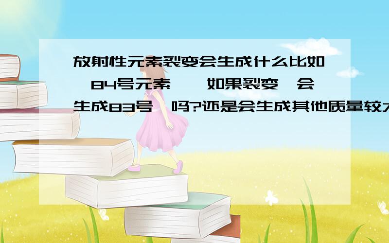 放射性元素裂变会生成什么比如,84号元素钋,如果裂变,会生成83号铋吗?还是会生成其他质量较大的元素?比如铅、金等?原子核裂变不是释放出阿尔法粒子吗？阿尔法粒子不是氦核吗？那么，质