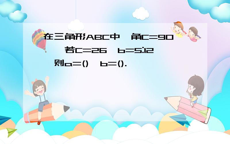 在三角形ABC中,角C=90°,若C=26,b=5:12,则a=(),b=().