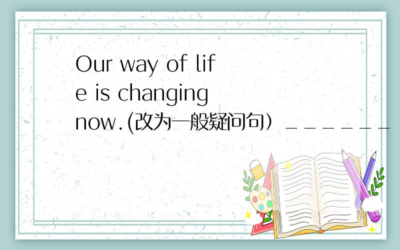 Our way of life is changing now.(改为一般疑问句）______   ______  way of life  _______   now?