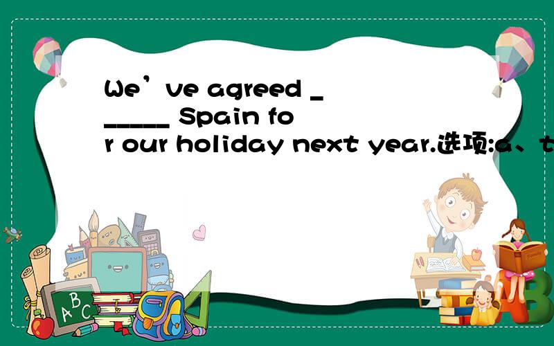 We’ve agreed ______ Spain for our holiday next year.选项:a、to b、 on c、 for d、with 选A还是B?为什么?请分析并翻译整句是选agreeed with表“同意”对吗?