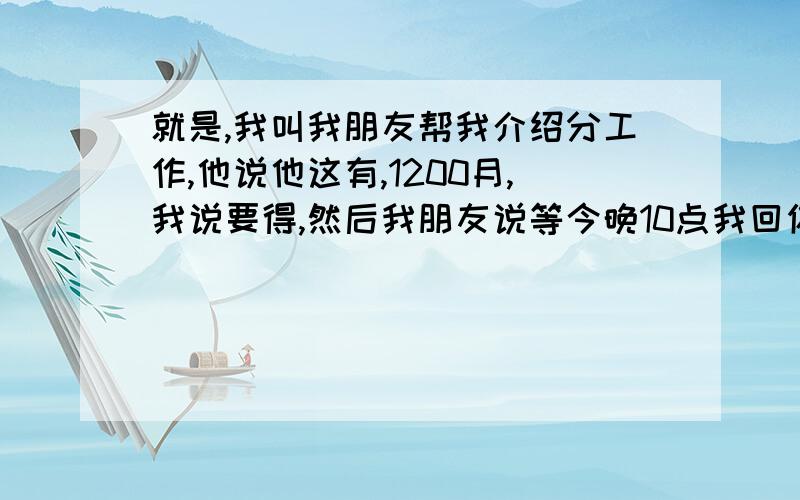 就是,我叫我朋友帮我介绍分工作,他说他这有,1200月,我说要得,然后我朋友说等今晚10点我回你话,然后他回我说：“我们老总说返下”,水知道的解释下,打双引号的那句