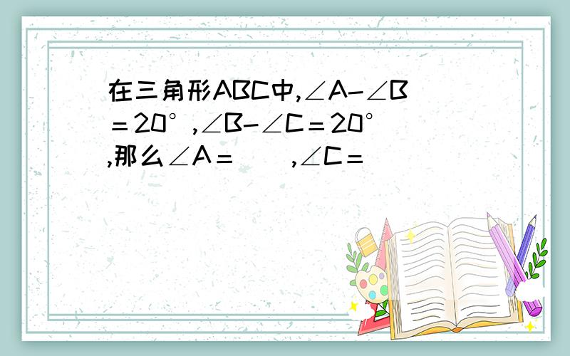 在三角形ABC中,∠A-∠B＝20°,∠B-∠C＝20°,那么∠A＝_  ,∠C＝_