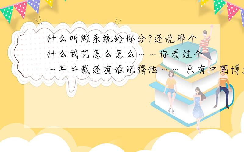 什么叫做系统给你分?还说那个什么武艺怎么怎么……你看过个一年半载还有谁记得他…… 只有中国博大精深的武术才可以才配叫做武艺,你那个小白脸滚一边去吧 还有,你是不是他的托,你收