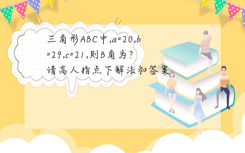 三角形ABC中,a=20,b=29,c=21,则B角为?请高人指点下解法和答案