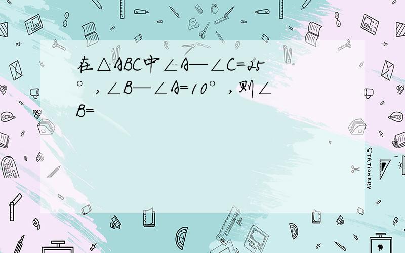 在△ABC中∠A—∠C=25°,∠B—∠A=10°,则∠B=