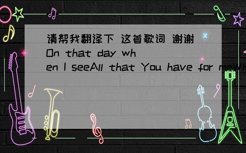 请帮我翻译下 这首歌词 谢谢On that day when I seeAll that You have for meWhen I see You face to faceThere surrounded by Your graceAll my fears swept awayIn the light of Your embraceWhere Your love is all I needAnd forever I am freeWhere th