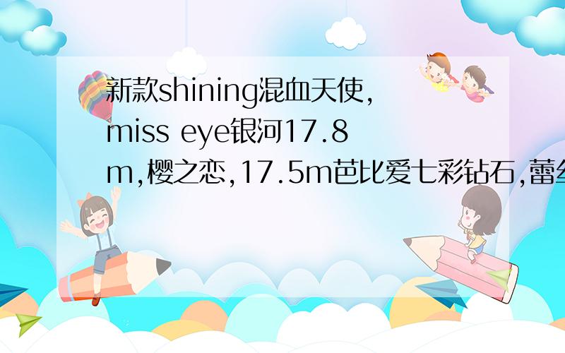 新款shining混血天使,miss eye银河17.8m,樱之恋,17.5m芭比爱七彩钻石,蕾丝公主系列.3d波板糖都到货了!我的名字是我的扣!日本空运过来的货!不是垃圾片