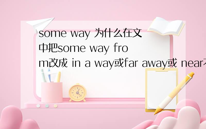 some way 为什么在文中把some way from改成 in a way或far away或 near不行?It took Gorge quite a while to find a parking place for his car and in the end he had to leave it in a narrow street,“some way from the dentist’s“.As he got out