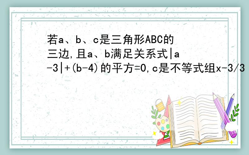 若a、b、c是三角形ABC的三边,且a、b满足关系式|a-3|+(b-4)的平方=0,c是不等式组x-3/3 >x-4 2x+3