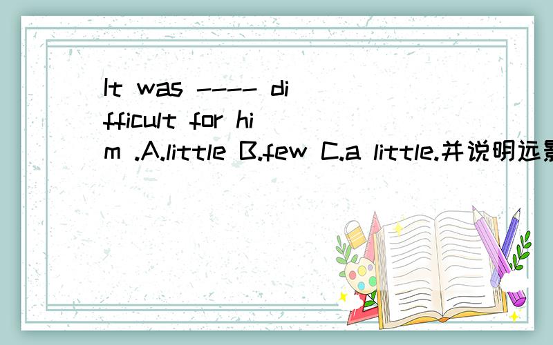 It was ---- difficult for him .A.little B.few C.a little.并说明远影,原因