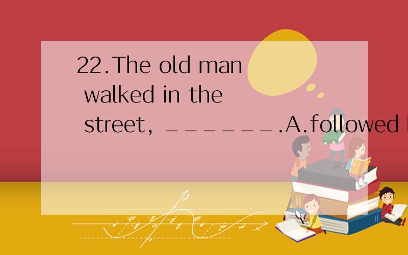 22.The old man walked in the street, ______.A.followed by his son  B.followed his son  B.and following his son  D.and followed by his sonWHY