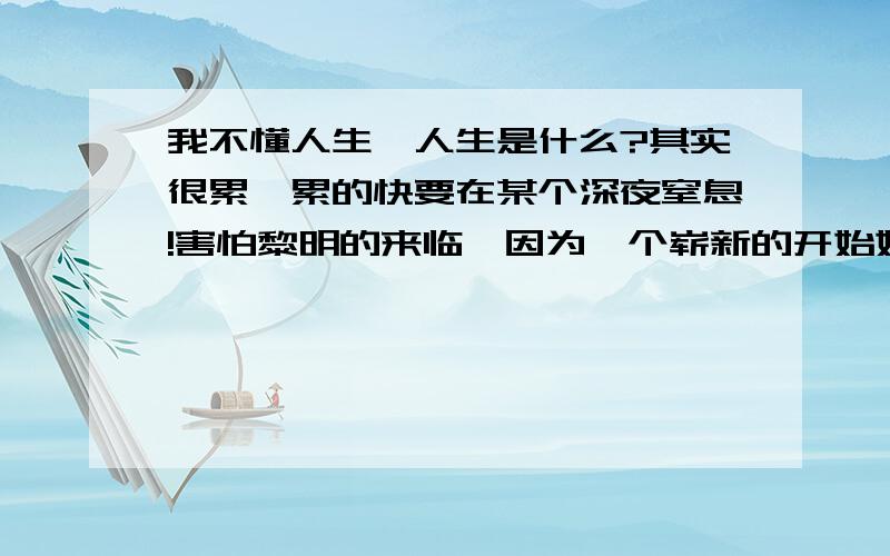 我不懂人生,人生是什么?其实很累,累的快要在某个深夜窒息!害怕黎明的来临,因为一个崭新的开始始终是虚度,始终是在麻木的过着!没有一点点安慰自己的成就,没有太多值得自己真正的去开