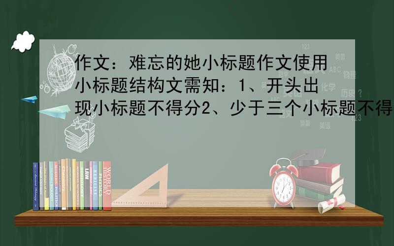 作文：难忘的她小标题作文使用小标题结构文需知：1、开头出现小标题不得分2、少于三个小标题不得分3、小标题之间缺少内在联系不得分（注意：小标题要精炼）字数限制：700字以上、800