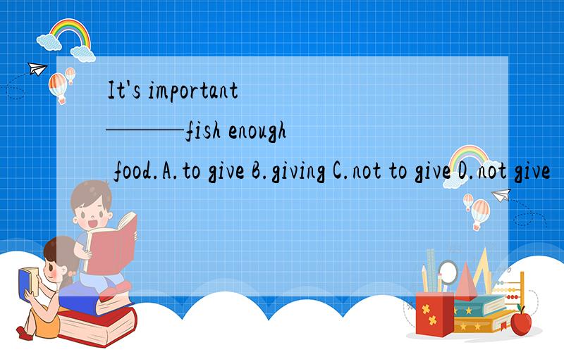 It's important———fish enough food.A.to give B.giving C.not to give D.not give