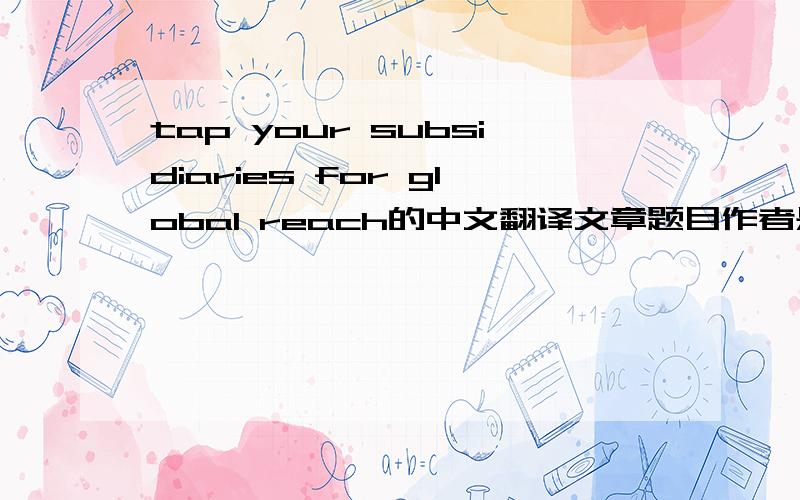 tap your subsidiaries for global reach的中文翻译文章题目作者是:Christopher A. Bartlett and Sumantra Ghoshal求中文翻译,会根据情况给追加分,很急,谢谢!请问有文章的中文翻译么...大概的就行~~就算没有分也