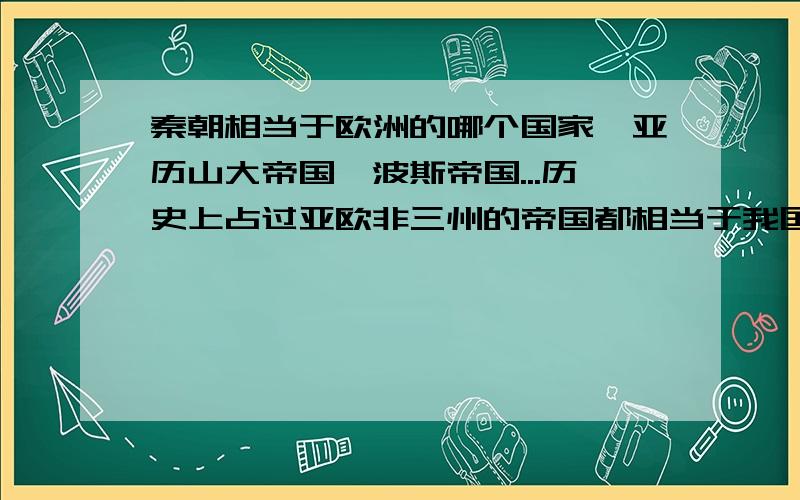 秦朝相当于欧洲的哪个国家,亚历山大帝国,波斯帝国...历史上占过亚欧非三州的帝国都相当于我国的那个朝代