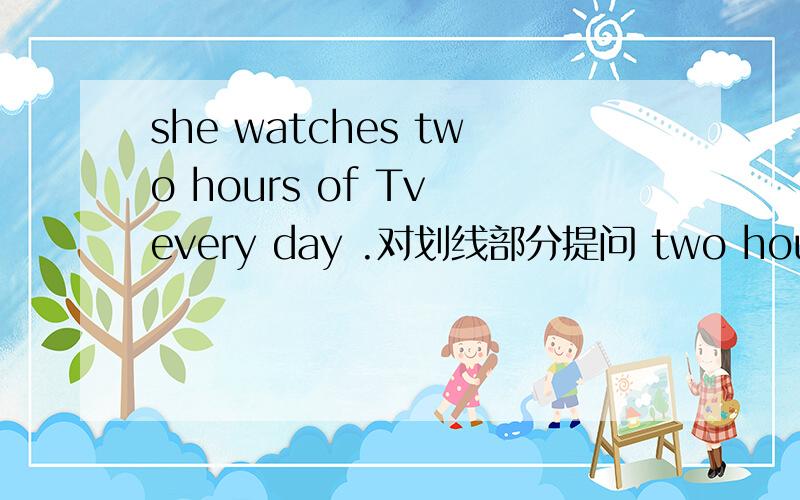 she watches two hours of Tv every day .对划线部分提问 two hours of 是划线的.