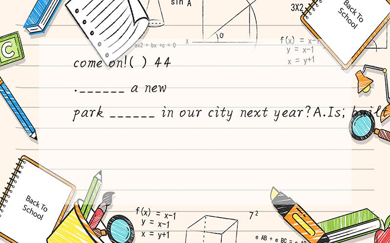 come on!( ) 44.______ a new park ______ in our city next year?A.Is; built B.Will; be built C.Does; built D.Was; built ( ) 45.______from space,our earth,with water covering 70% of its surface,appears as a “blue planet”.A.Seeing B.To see C.Having s