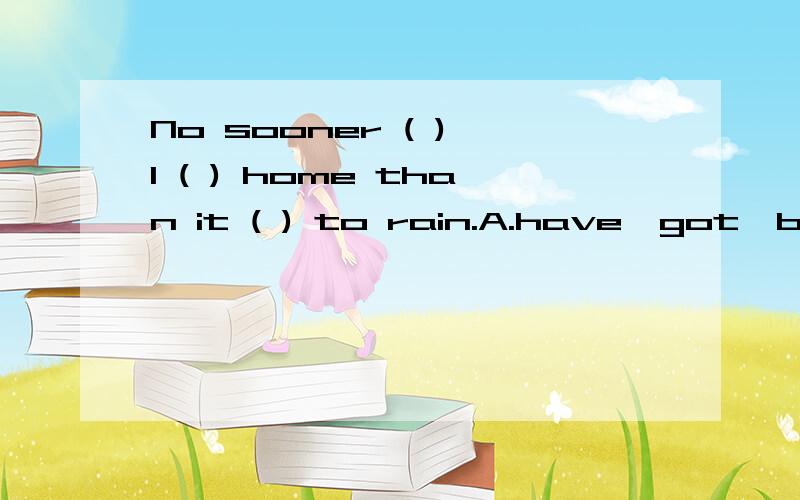 No sooner ( ) I ( ) home than it ( ) to rain.A.have,got,begins B.had,got,was begun C.had,got,began