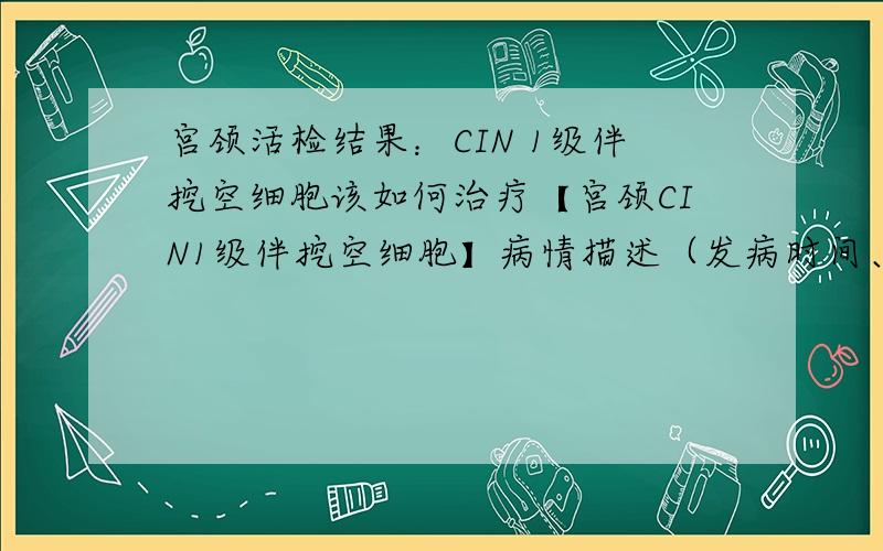 宫颈活检结果：CIN 1级伴挖空细胞该如何治疗【宫颈CIN1级伴挖空细胞】病情描述（发病时间、主要症状、就诊医院等）：女：2010.3.10 TCT检查：标本满意度：满意细胞量：大于40%颈管细胞：有