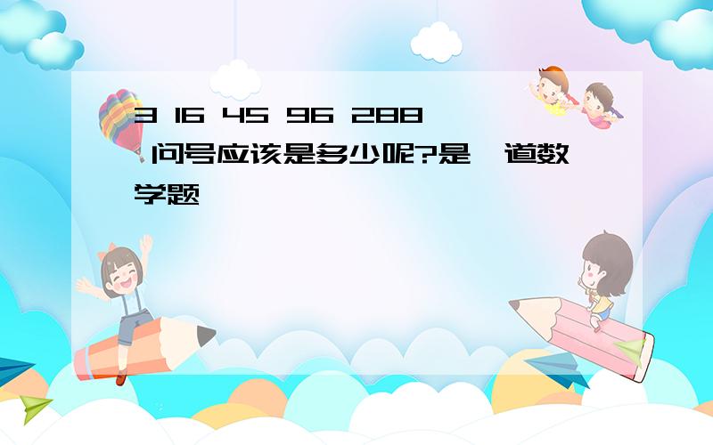 3 16 45 96 288 问号应该是多少呢?是一道数学题