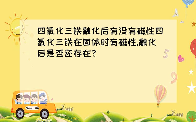 四氧化三铁融化后有没有磁性四氧化三铁在固体时有磁性,融化后是否还存在?