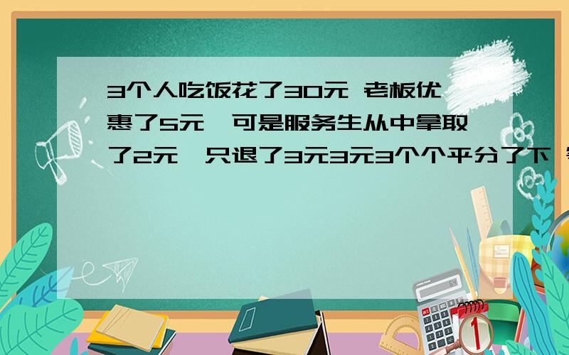 3个人吃饭花了30元 老板优惠了5元,可是服务生从中拿取了2元,只退了3元3元3个个平分了下 等于每人 吃饭花了9元,3*9=27 加上服务生拿走的2元 只有29元 请问另外1元哪去了?