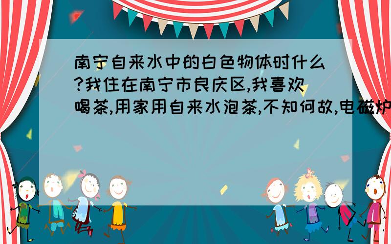 南宁自来水中的白色物体时什么?我住在南宁市良庆区,我喜欢喝茶,用家用自来水泡茶,不知何故,电磁炉的壶内隔天就会出现一些白色片状物,水面还有一些漂浮物,不知道这是什么东西,不可能