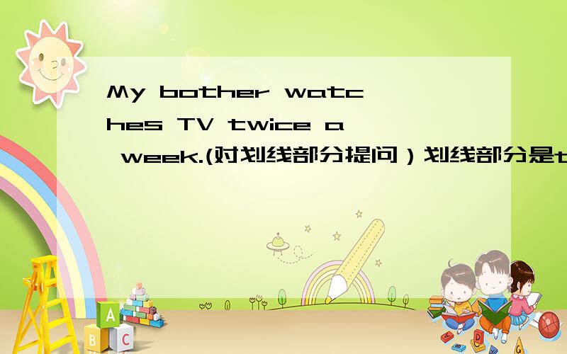 My bother watches TV twice a week.(对划线部分提问）划线部分是twice a week.
