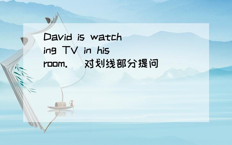 David is watching TV in his room. (对划线部分提问)            划线部分： watching TV （） （） David () in his room?