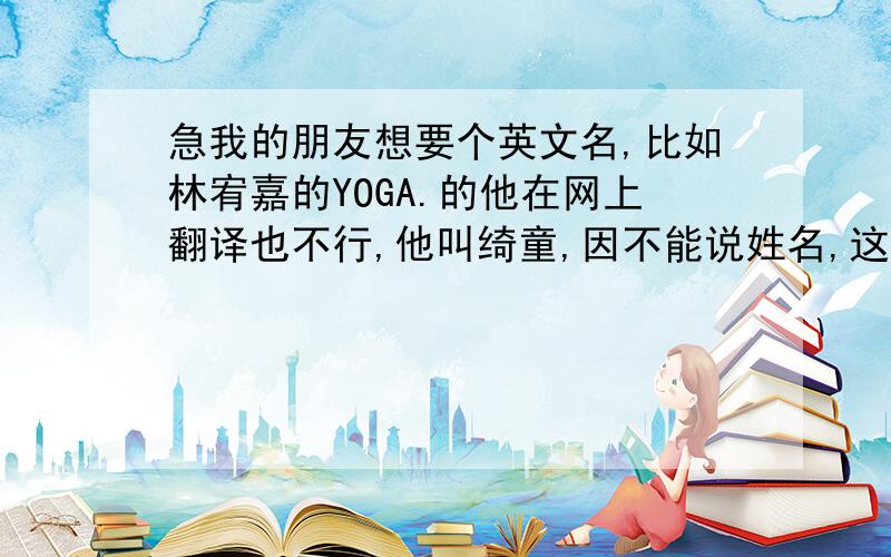 急我的朋友想要个英文名,比如林宥嘉的YOGA.的他在网上翻译也不行,他叫绮童,因不能说姓名,这星期前急着要,求大家帮下忙,急写错了,嘻嘻她是女生也