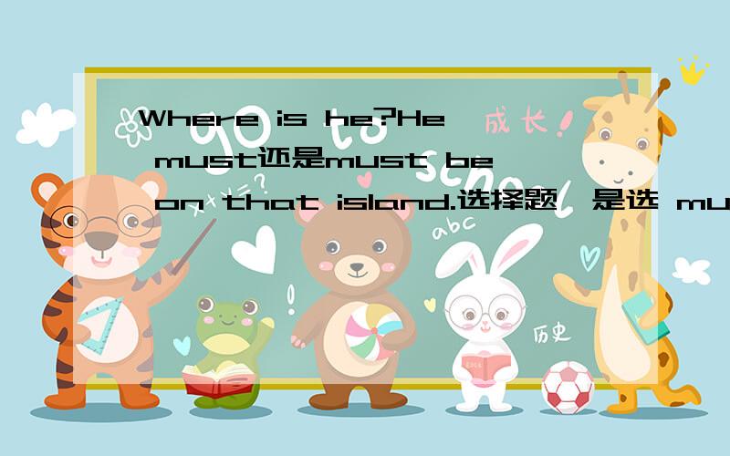 Where is he?He must还是must be on that island.选择题,是选 must 还是 must be.谢谢帮忙!