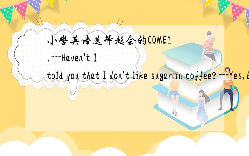 小学英语选择题会的COME1.---Haven't I told you that I don't like sugar in coffee?---Yes,but I ____ less than I usually do.A.was putting B.put C.will put D.had put 我选D却说不通理由 大家说应该选什么啊